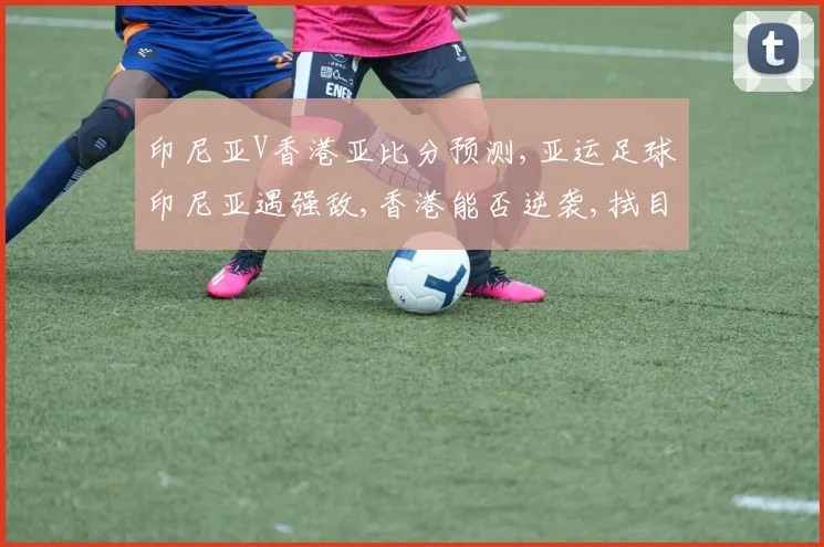印尼亚V香港亚比分预测,亚运足球印尼亚遇强敌,香港能否逆袭,拭目以待