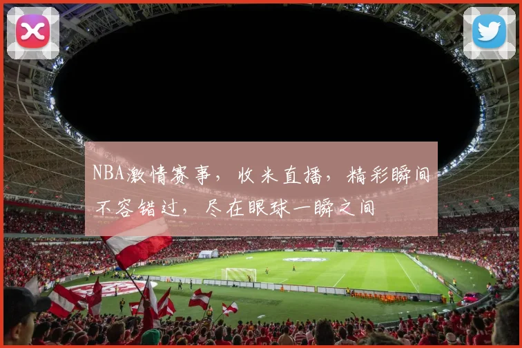 NBA激情赛事，收米直播，精彩瞬间不容错过，尽在眼球一瞬之间