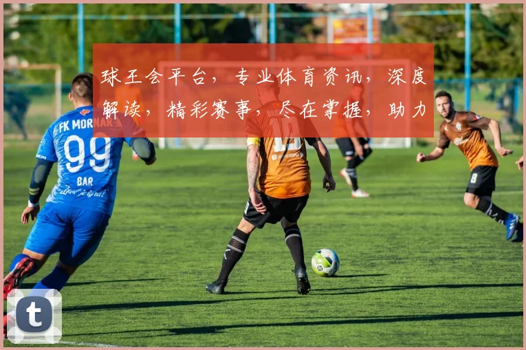 球王会平台，专业体育资讯，深度解读，精彩赛事，尽在掌握，助力球迷狂欢