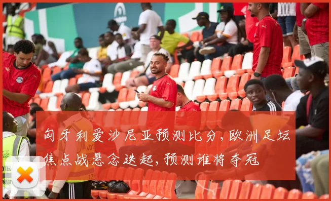匈牙利爱沙尼亚预测比分,欧洲足坛焦点战悬念迭起,预测谁将夺冠